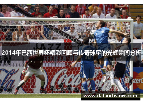 2014年巴西世界杯精彩回顾与传奇球星的光辉瞬间分析