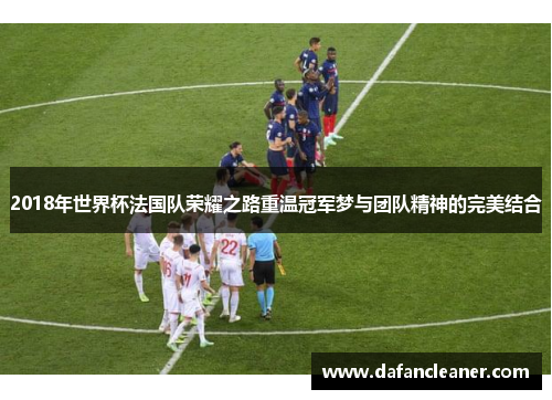 2018年世界杯法国队荣耀之路重温冠军梦与团队精神的完美结合