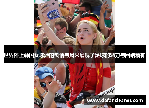 世界杯上韩国女球迷的热情与风采展现了足球的魅力与团结精神