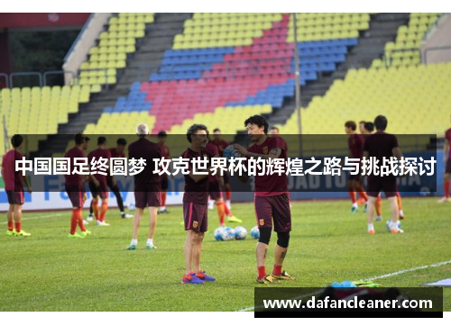 中国国足终圆梦 攻克世界杯的辉煌之路与挑战探讨