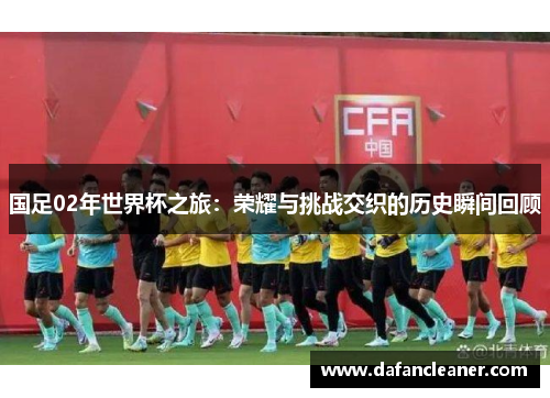 国足02年世界杯之旅：荣耀与挑战交织的历史瞬间回顾