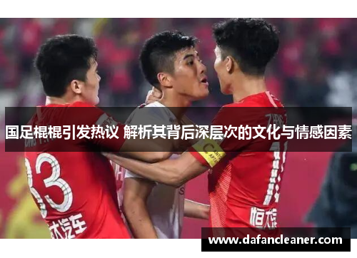 国足棍棍引发热议 解析其背后深层次的文化与情感因素