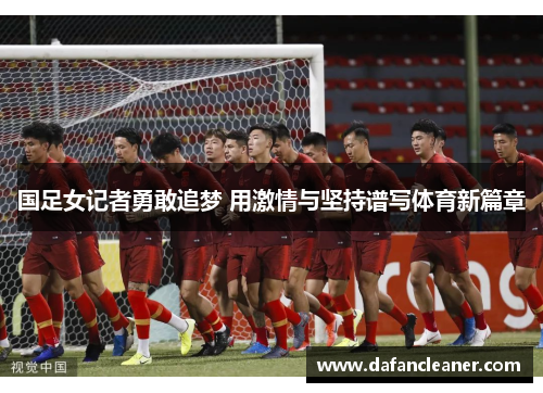 国足女记者勇敢追梦 用激情与坚持谱写体育新篇章