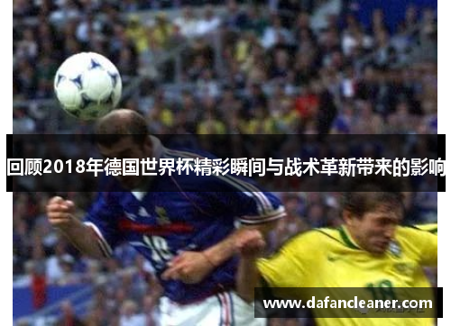 回顾2018年德国世界杯精彩瞬间与战术革新带来的影响