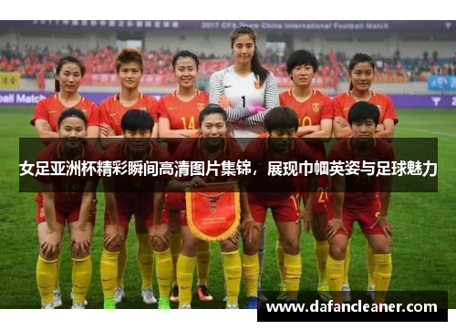 女足亚洲杯精彩瞬间高清图片集锦，展现巾帼英姿与足球魅力