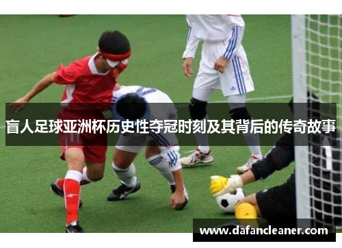 盲人足球亚洲杯历史性夺冠时刻及其背后的传奇故事