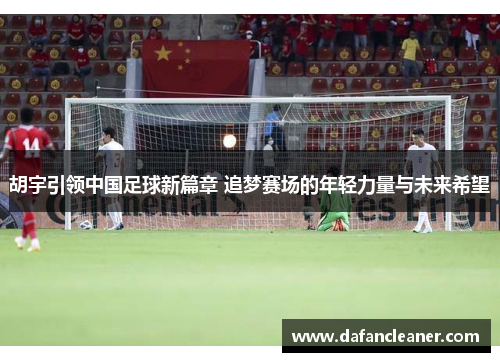 胡宇引领中国足球新篇章 追梦赛场的年轻力量与未来希望