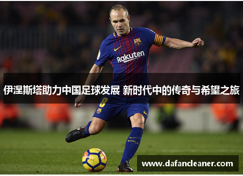 伊涅斯塔助力中国足球发展 新时代中的传奇与希望之旅